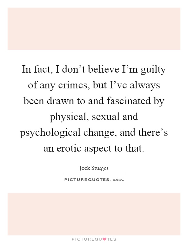 In fact, I don't believe I'm guilty of any crimes, but I've always been drawn to and fascinated by physical, sexual and psychological change, and there's an erotic aspect to that Picture Quote #1