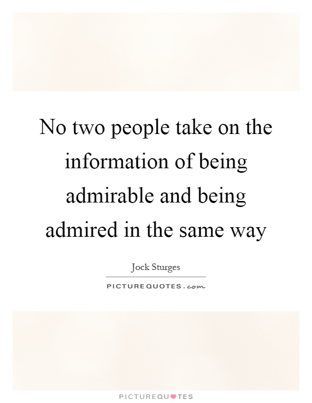 No two people take on the information of being admirable and being admired in the same way Picture Quote #1