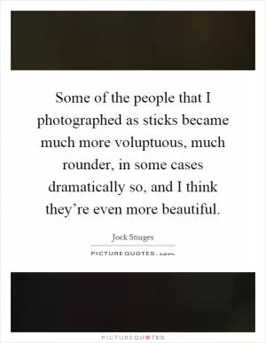 Some of the people that I photographed as sticks became much more voluptuous, much rounder, in some cases dramatically so, and I think they’re even more beautiful Picture Quote #1