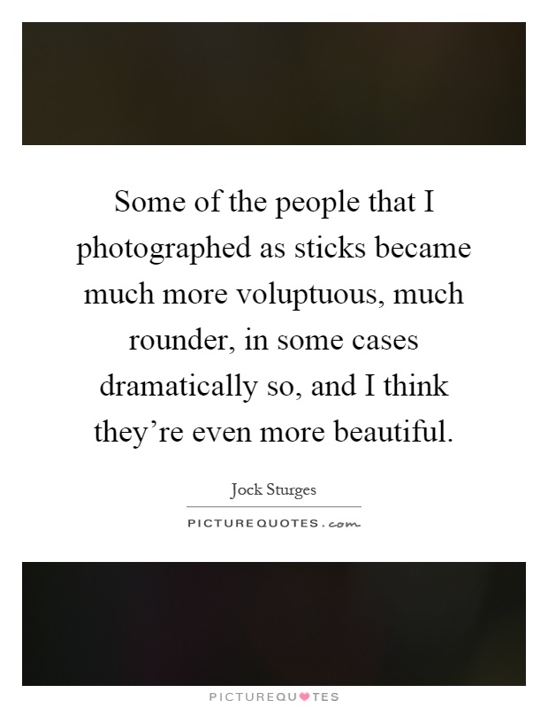 Some of the people that I photographed as sticks became much more voluptuous, much rounder, in some cases dramatically so, and I think they're even more beautiful Picture Quote #1