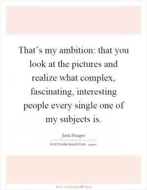 That’s my ambition: that you look at the pictures and realize what complex, fascinating, interesting people every single one of my subjects is Picture Quote #1