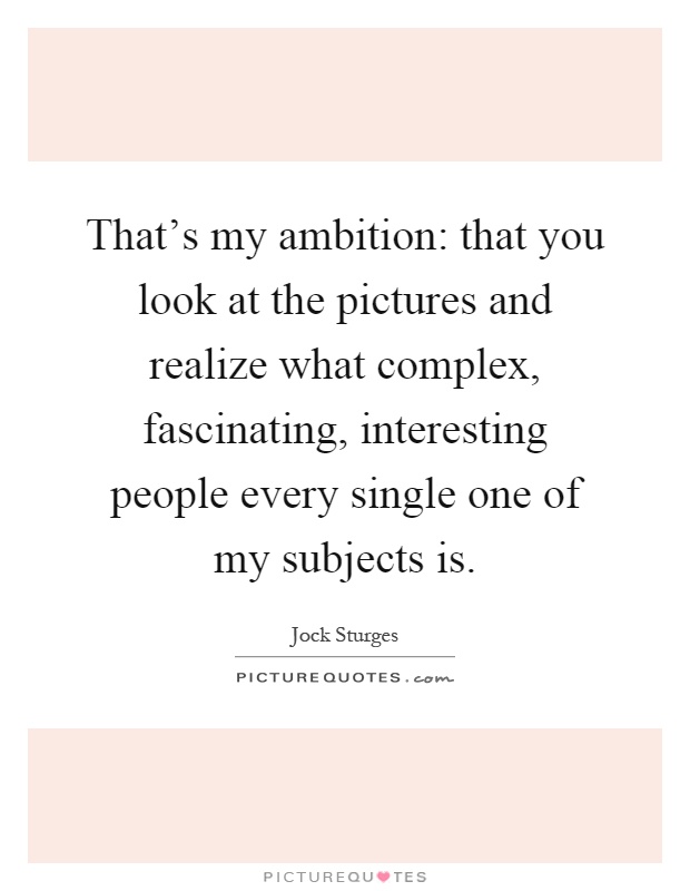 That's my ambition: that you look at the pictures and realize what complex, fascinating, interesting people every single one of my subjects is Picture Quote #1