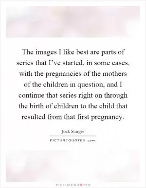 The images I like best are parts of series that I’ve started, in some cases, with the pregnancies of the mothers of the children in question, and I continue that series right on through the birth of children to the child that resulted from that first pregnancy Picture Quote #1