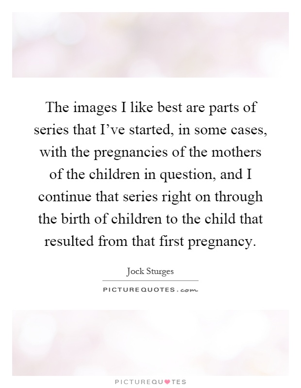 The images I like best are parts of series that I've started, in some cases, with the pregnancies of the mothers of the children in question, and I continue that series right on through the birth of children to the child that resulted from that first pregnancy Picture Quote #1