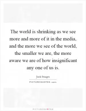 The world is shrinking as we see more and more of it in the media, and the more we see of the world, the smaller we are, the more aware we are of how insignificant any one of us is Picture Quote #1
