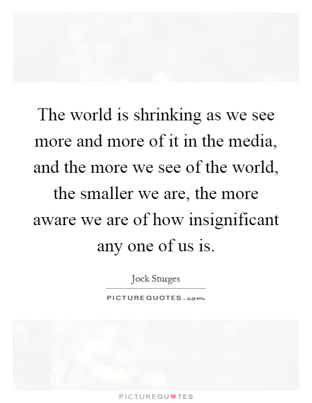 The world is shrinking as we see more and more of it in the media, and the more we see of the world, the smaller we are, the more aware we are of how insignificant any one of us is Picture Quote #1