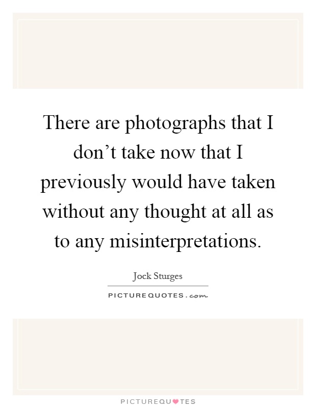 There are photographs that I don't take now that I previously would have taken without any thought at all as to any misinterpretations Picture Quote #1