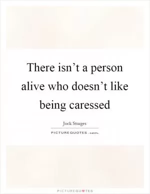 There isn’t a person alive who doesn’t like being caressed Picture Quote #1