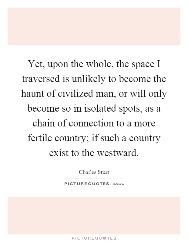 Yet, upon the whole, the space I traversed is unlikely to become the haunt of civilized man, or will only become so in isolated spots, as a chain of connection to a more fertile country; if such a country exist to the westward Picture Quote #1