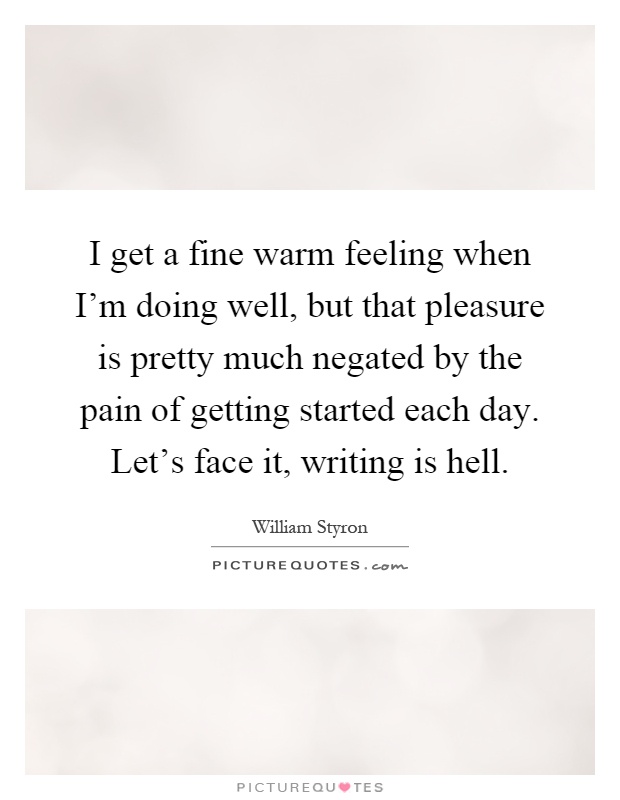 I get a fine warm feeling when I'm doing well, but that pleasure is pretty much negated by the pain of getting started each day. Let's face it, writing is hell Picture Quote #1