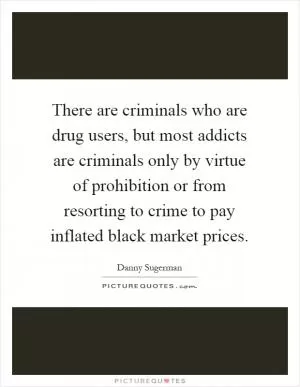There are criminals who are drug users, but most addicts are criminals only by virtue of prohibition or from resorting to crime to pay inflated black market prices Picture Quote #1