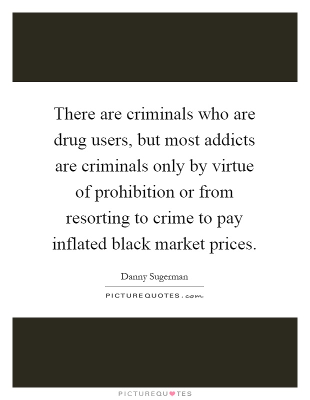 There are criminals who are drug users, but most addicts are criminals only by virtue of prohibition or from resorting to crime to pay inflated black market prices Picture Quote #1