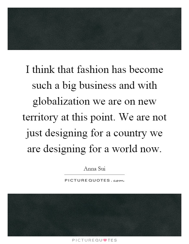 I think that fashion has become such a big business and with globalization we are on new territory at this point. We are not just designing for a country we are designing for a world now Picture Quote #1