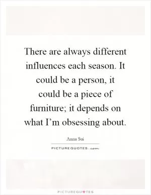 There are always different influences each season. It could be a person, it could be a piece of furniture; it depends on what I’m obsessing about Picture Quote #1