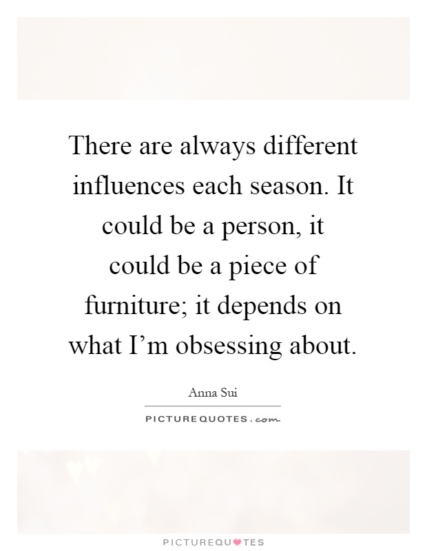 There are always different influences each season. It could be a person, it could be a piece of furniture; it depends on what I'm obsessing about Picture Quote #1
