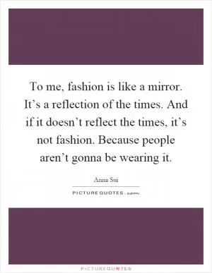 To me, fashion is like a mirror. It’s a reflection of the times. And if it doesn’t reflect the times, it’s not fashion. Because people aren’t gonna be wearing it Picture Quote #1