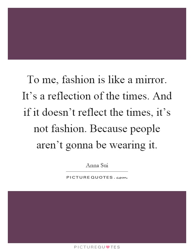 To me, fashion is like a mirror. It's a reflection of the times. And if it doesn't reflect the times, it's not fashion. Because people aren't gonna be wearing it Picture Quote #1