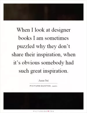 When I look at designer books I am sometimes puzzled why they don’t share their inspiration, when it’s obvious somebody had such great inspiration Picture Quote #1