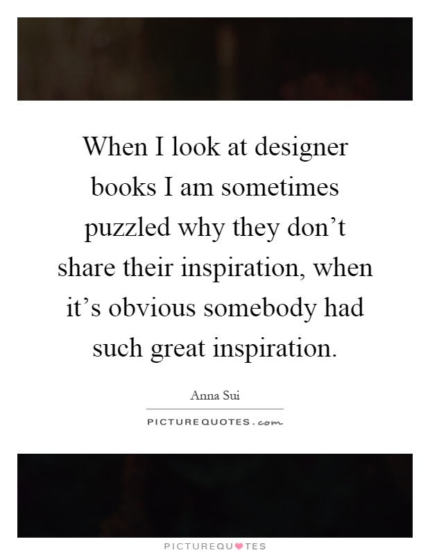 When I look at designer books I am sometimes puzzled why they don't share their inspiration, when it's obvious somebody had such great inspiration Picture Quote #1