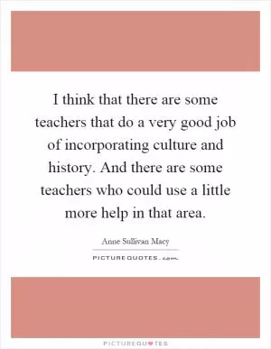 I think that there are some teachers that do a very good job of incorporating culture and history. And there are some teachers who could use a little more help in that area Picture Quote #1