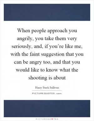 When people approach you angrily, you take them very seriously, and, if you’re like me, with the faint suggestion that you can be angry too, and that you would like to know what the shooting is about Picture Quote #1
