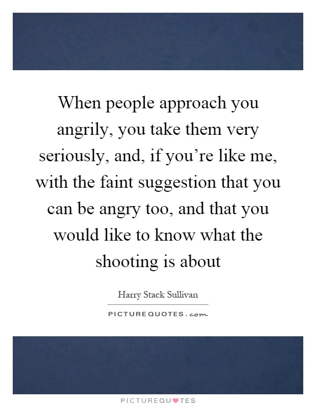 When people approach you angrily, you take them very seriously, and, if you're like me, with the faint suggestion that you can be angry too, and that you would like to know what the shooting is about Picture Quote #1