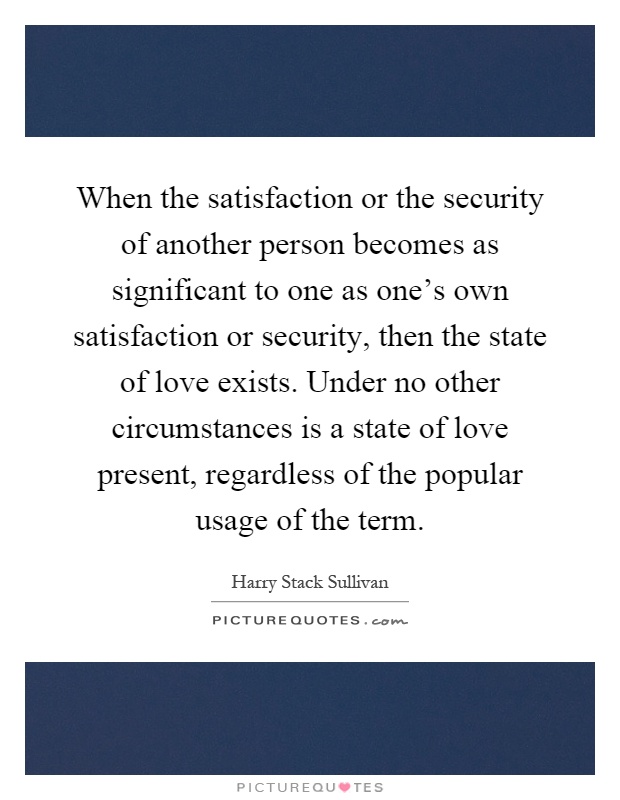 When the satisfaction or the security of another person becomes as significant to one as one's own satisfaction or security, then the state of love exists. Under no other circumstances is a state of love present, regardless of the popular usage of the term Picture Quote #1