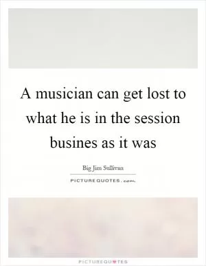 A musician can get lost to what he is in the session busines as it was Picture Quote #1