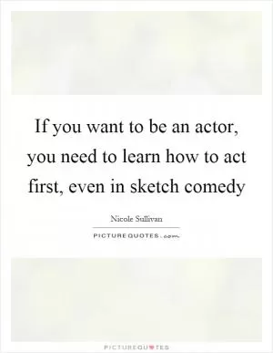 If you want to be an actor, you need to learn how to act first, even in sketch comedy Picture Quote #1