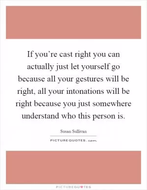 If you’re cast right you can actually just let yourself go because all your gestures will be right, all your intonations will be right because you just somewhere understand who this person is Picture Quote #1