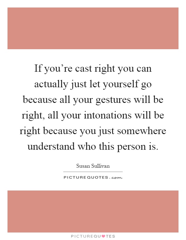 If you're cast right you can actually just let yourself go because all your gestures will be right, all your intonations will be right because you just somewhere understand who this person is Picture Quote #1