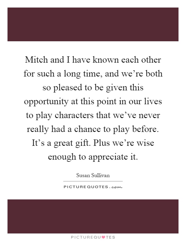 Mitch and I have known each other for such a long time, and we're both so pleased to be given this opportunity at this point in our lives to play characters that we've never really had a chance to play before. It's a great gift. Plus we're wise enough to appreciate it Picture Quote #1