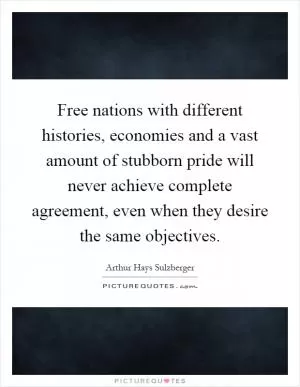 Free nations with different histories, economies and a vast amount of stubborn pride will never achieve complete agreement, even when they desire the same objectives Picture Quote #1