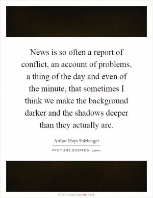 News is so often a report of conflict, an account of problems, a thing of the day and even of the minute, that sometimes I think we make the background darker and the shadows deeper than they actually are Picture Quote #1