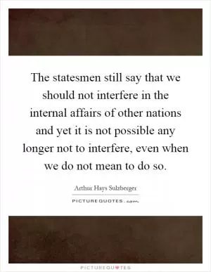 The statesmen still say that we should not interfere in the internal affairs of other nations and yet it is not possible any longer not to interfere, even when we do not mean to do so Picture Quote #1