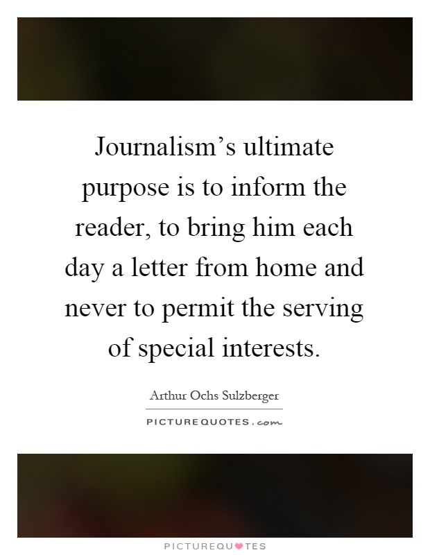 Journalism's ultimate purpose is to inform the reader, to bring him each day a letter from home and never to permit the serving of special interests Picture Quote #1