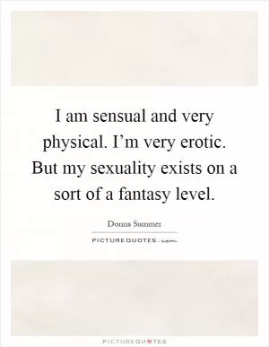 I am sensual and very physical. I’m very erotic. But my sexuality exists on a sort of a fantasy level Picture Quote #1