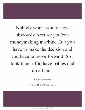 Nobody wants you to stop, obviously because you’re a moneymaking machine. But you have to make the decision and you have to move forward. So I took time off to have babies and do all that Picture Quote #1