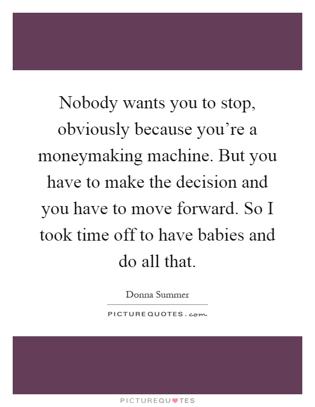 Nobody wants you to stop, obviously because you're a moneymaking machine. But you have to make the decision and you have to move forward. So I took time off to have babies and do all that Picture Quote #1
