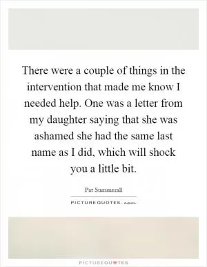 There were a couple of things in the intervention that made me know I needed help. One was a letter from my daughter saying that she was ashamed she had the same last name as I did, which will shock you a little bit Picture Quote #1