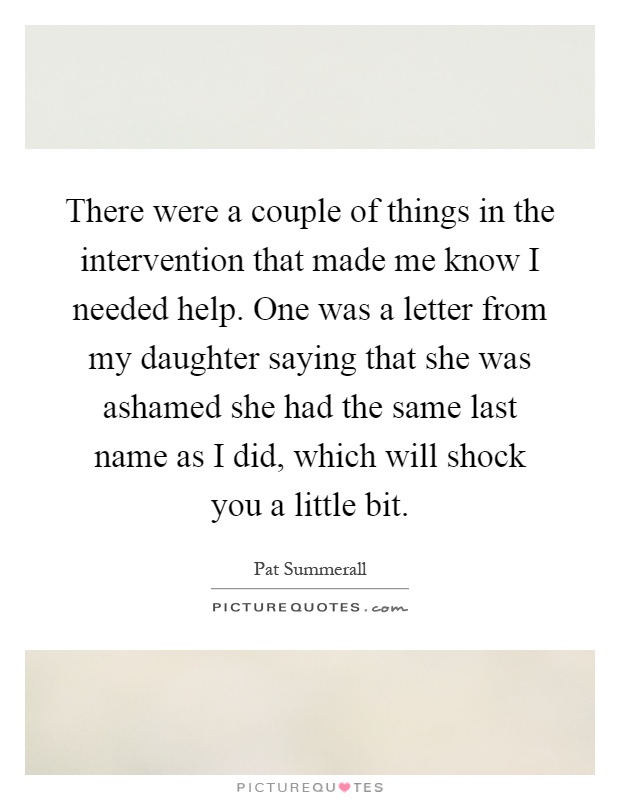 There were a couple of things in the intervention that made me know I needed help. One was a letter from my daughter saying that she was ashamed she had the same last name as I did, which will shock you a little bit Picture Quote #1