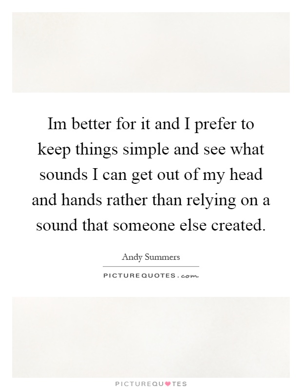 Im better for it and I prefer to keep things simple and see what sounds I can get out of my head and hands rather than relying on a sound that someone else created Picture Quote #1