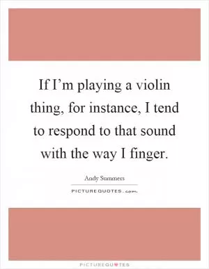 If I’m playing a violin thing, for instance, I tend to respond to that sound with the way I finger Picture Quote #1
