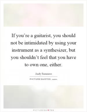 If you’re a guitarist, you should not be intimidated by using your instrument as a synthesizer, but you shouldn’t feel that you have to own one, either Picture Quote #1