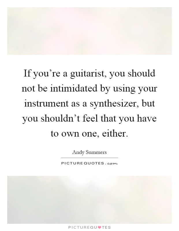 If you're a guitarist, you should not be intimidated by using your instrument as a synthesizer, but you shouldn't feel that you have to own one, either Picture Quote #1