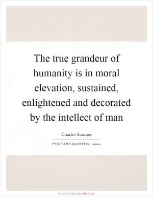 The true grandeur of humanity is in moral elevation, sustained, enlightened and decorated by the intellect of man Picture Quote #1