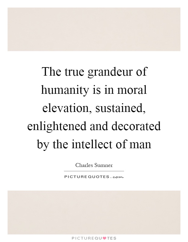 The true grandeur of humanity is in moral elevation, sustained, enlightened and decorated by the intellect of man Picture Quote #1