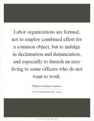Labor organizations are formed, not to employ combined effort for a common object, but to indulge in declamation and denunciation, and especially to furnish an easy living to some officers who do not want to work Picture Quote #1