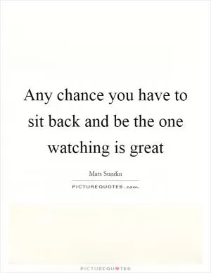Any chance you have to sit back and be the one watching is great Picture Quote #1
