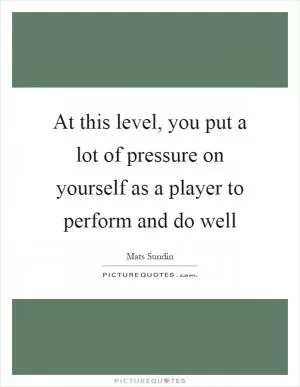 At this level, you put a lot of pressure on yourself as a player to perform and do well Picture Quote #1